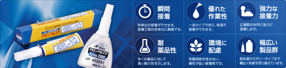 瞬間接着：秒単位の接着ができます。　接着工程の効率化に最適です。　優れた作業性：一液タイプであり、常温で接着ができます。　強力な接着力：広範囲の材料に強力に接着します。　耐薬品性：多くの薬品に対して高い耐久性を示します。　環境に配慮：有機溶剤を含まない、毒性が低い接着剤です。　幅広い製品群：低粘度からゼリータイプまで幅広く粘度を取り揃えています。