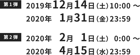 第1弾 2019年12月14日（土）10:00 ～ 2020年1月31日（金）23:59 第2弾 2020年2月1日（土）0:00 ～ 2020年4月15日（水）23:59