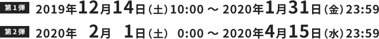 第1弾 2019年12月14日（土）10:00 ～ 2020年1月31日（金）23:59 第2弾 2020年2月1日（土）0:00 ～ 2020年4月15日（水）23:59