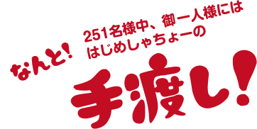 251名様中、御一人様にはなんと！はじめしゃちょーの手渡し！