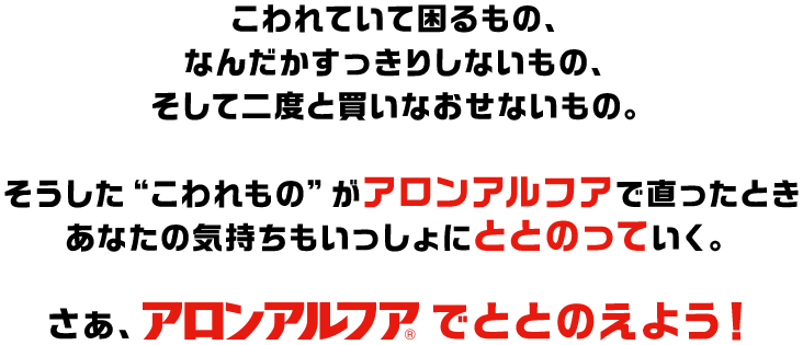 こわれていて困るもの、なんだかすっきりしないもの、そして二度と買いなおせないもの。そうした“こわれもの”がアロンアルフアで直ったときあなたの気持ちもいっしょにととのっていく。さぁ、アロンアルフアでととのえよう！