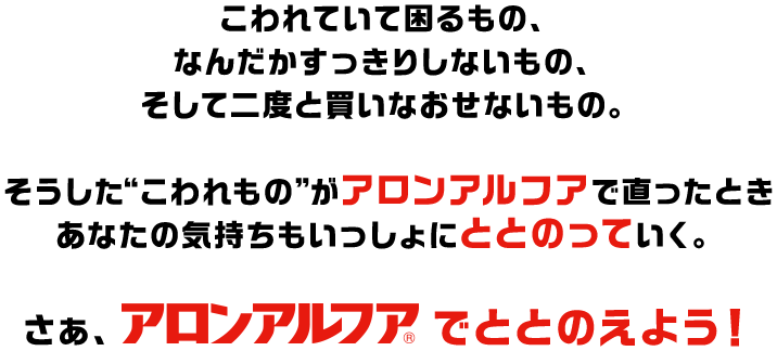 こわれていて困るもの、なんだかすっきりしないもの、そして二度と買いなおせないもの。そうした“こわれもの”がアロンアルフアで直ったときあなたの気持ちもいっしょにととのっていく。さぁ、アロンアルフアでととのえよう！