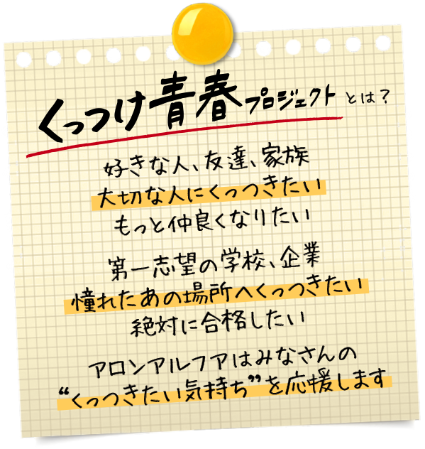 くっつけ青春プロジェクトとは？好きな人、友達、家族 大切な人にくっつきたい もっと仲良くなりたい 第一志望の学校、企業 憧れたあの場所へくっつきたい 絶対に合格したい アロンアルフアはみなさんの“くっつきたい気持ち”を応援します