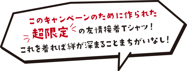 このキャンペーンのために作られた超限定の友情接着Tシャツ！これを着れば絆が深まることまちがいなし！