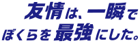 友情は、ぼくらを一瞬で最強にした。