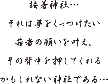 接着神社…それは夢をくっつけたい若者の願いを叶え、その背中を押してくれるかもしれない神社である…