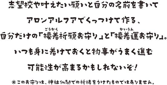 志望校や叶えたい願いと自分の名前を書いてアロンアルフアでくっつけて作る自分だけの「接着祈願お守り」と「接着運お守り」。いつも身に着けておくと物事がうまく進む可能性が高まるかもしれないぞ！