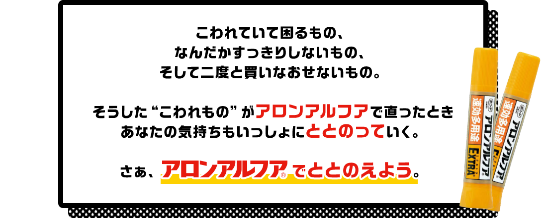 こわれていて困るもの、なんだかすっきりしないもの、そして二度と買いなおせないもの。そうした“こわれもの”がアロンアルフアで直ったときあなたの気持ちもいっしょにととのっていく。さぁ、アロンアルフアでととのえよう！