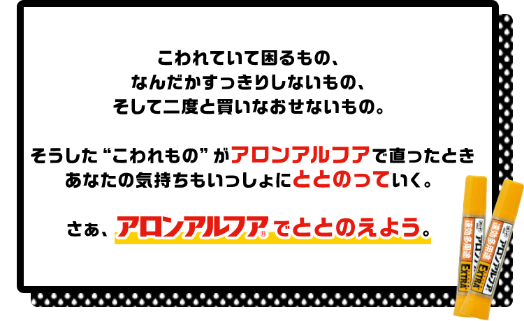 こわれていて困るもの、なんだかすっきりしないもの、そして二度と買いなおせないもの。そうした“こわれもの”がアロンアルフアで直ったときあなたの気持ちもいっしょにととのっていく。さぁ、アロンアルフアでととのえよう！