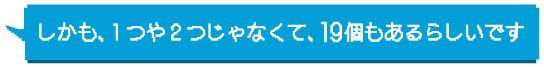 しかも、1つや2つじゃなくて、19個もあるらしいです